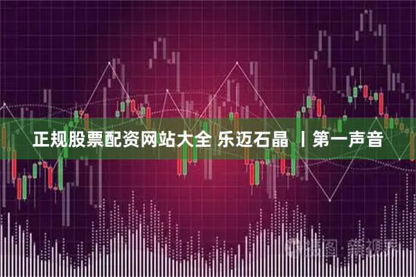 正规股票配资网站大全 乐迈石晶 丨第一声音