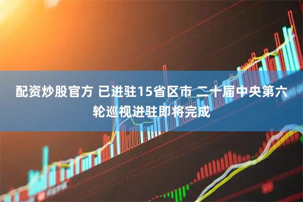 配资炒股官方 已进驻15省区市 二十届中央第六轮巡视进驻即将完成