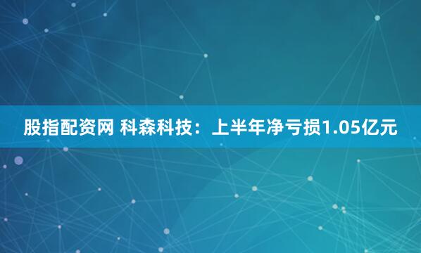 股指配资网 科森科技：上半年净亏损1.05亿元