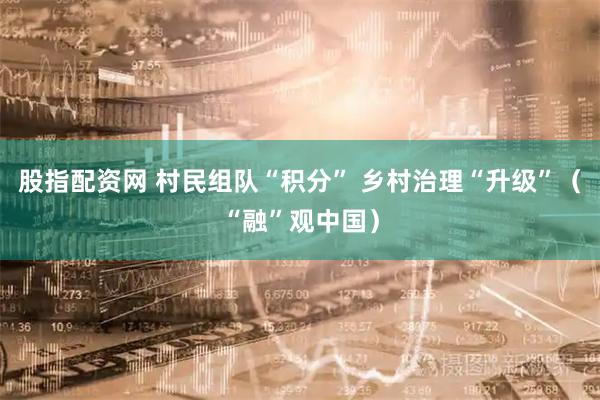 股指配资网 村民组队“积分” 乡村治理“升级”（“融”观中国）