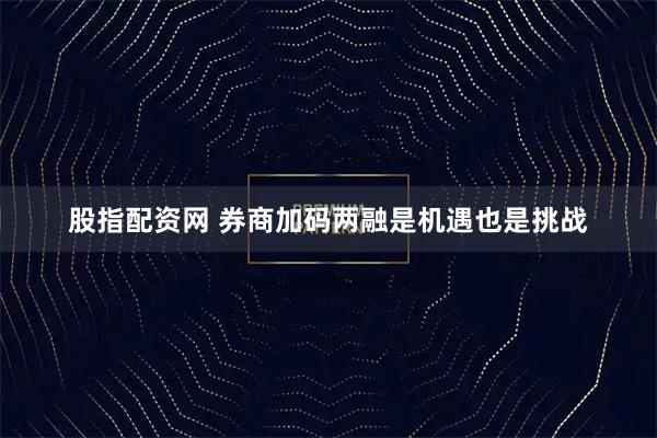 股指配资网 券商加码两融是机遇也是挑战