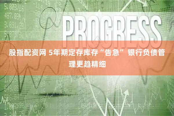 股指配资网 5年期定存库存“告急” 银行负债管理更趋精细