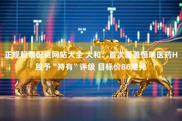正规股票配资网站大全 大和：首次覆盖恒瑞医药H股予“持有”评级 目标价86港元