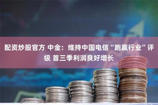 配资炒股官方 中金：维持中国电信“跑赢行业”评级 首三季利润良好增长