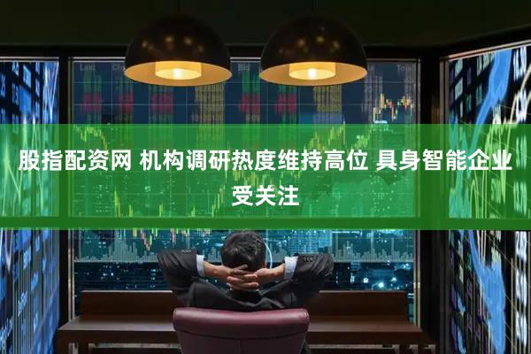 股指配资网 机构调研热度维持高位 具身智能企业受关注