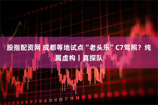 股指配资网 成都等地试点“老头乐”C7驾照？纯属虚构丨真探队