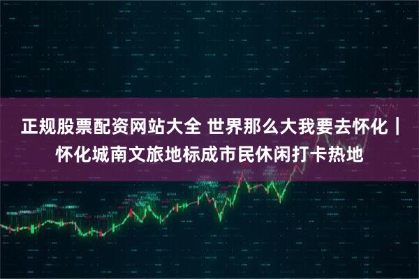 正规股票配资网站大全 世界那么大我要去怀化｜怀化城南文旅地标成市民休闲打卡热地