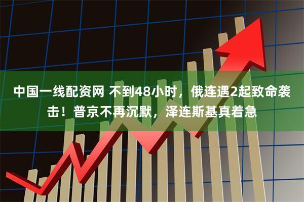 中国一线配资网 不到48小时，俄连遇2起致命袭击！普京不再沉默，泽连斯基真着急