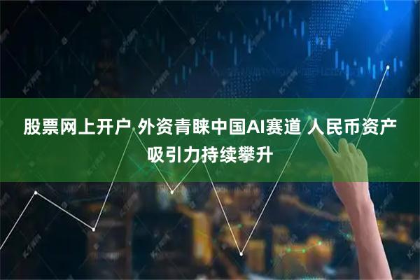 股票网上开户 外资青睐中国AI赛道 人民币资产吸引力持续攀升