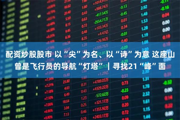 配资炒股股市 以“尖”为名、以“诗”为意 这座山曾是飞行员的导航“灯塔”｜寻找21“峰”面