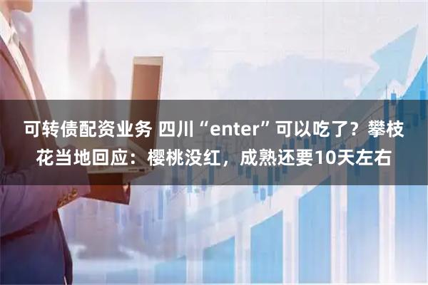 可转债配资业务 四川“enter”可以吃了？攀枝花当地回应：樱桃没红，成熟还要10天左右