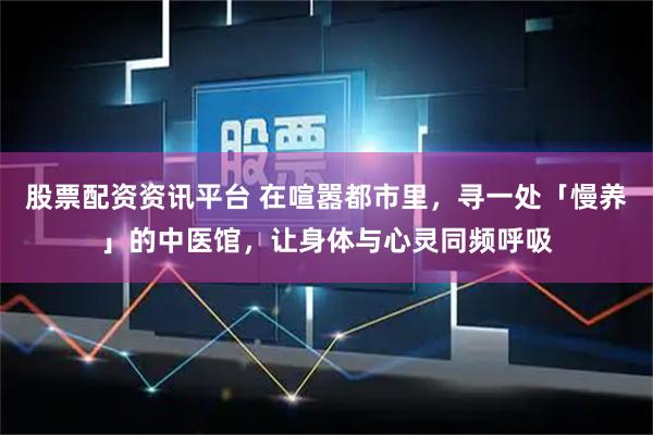 股票配资资讯平台 在喧嚣都市里，寻一处「慢养」的中医馆，让身体与心灵同频呼吸