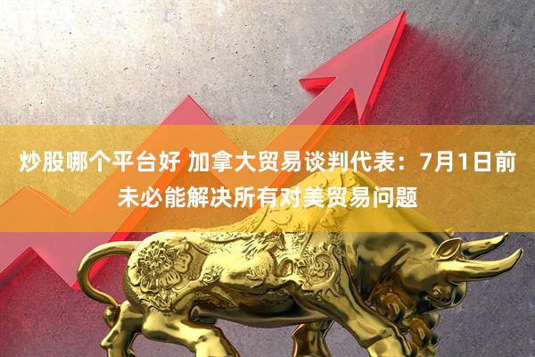 炒股哪个平台好 加拿大贸易谈判代表：7月1日前未必能解决所有对美贸易问题