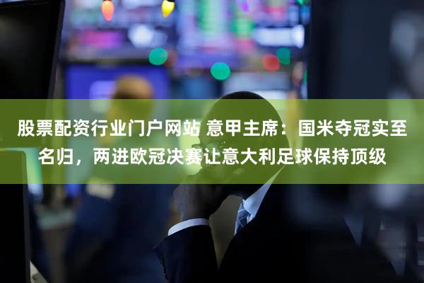 股票配资行业门户网站 意甲主席：国米夺冠实至名归，两进欧冠决赛让意大利足球保持顶级