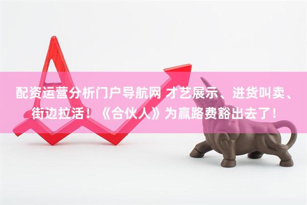 配资运营分析门户导航网 才艺展示、进货叫卖、街边拉活！《合伙人》为赢路费豁出去了！