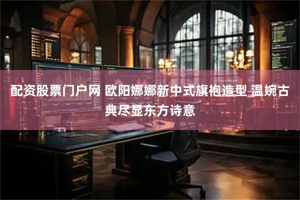 配资股票门户网 欧阳娜娜新中式旗袍造型 温婉古典尽显东方诗意