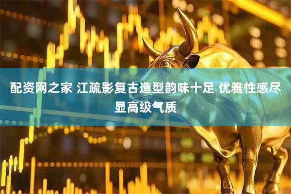 配资网之家 江疏影复古造型韵味十足 优雅性感尽显高级气质