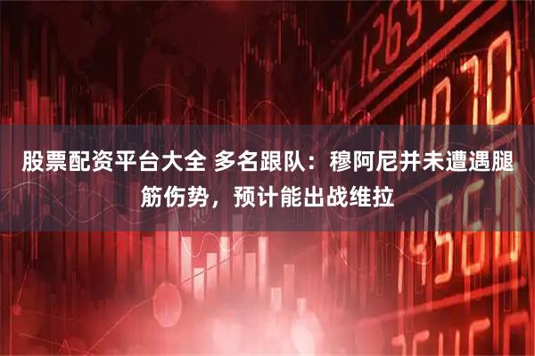 股票配资平台大全 多名跟队：穆阿尼并未遭遇腿筋伤势，预计能出战维拉