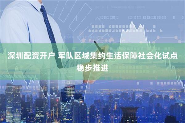 深圳配资开户 军队区域集约生活保障社会化试点稳步推进