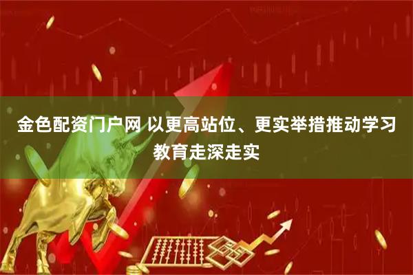 金色配资门户网 以更高站位、更实举措推动学习教育走深走实