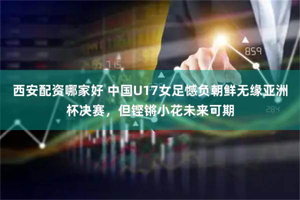 西安配资哪家好 中国U17女足憾负朝鲜无缘亚洲杯决赛，但铿锵小花未来可期