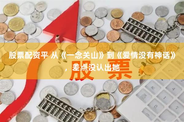股票配资平 从《一念关山》到《爱情没有神话》，差点没认出她
