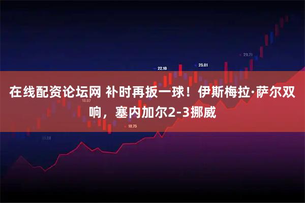 在线配资论坛网 补时再扳一球！伊斯梅拉·萨尔双响，塞内加尔2-3挪威