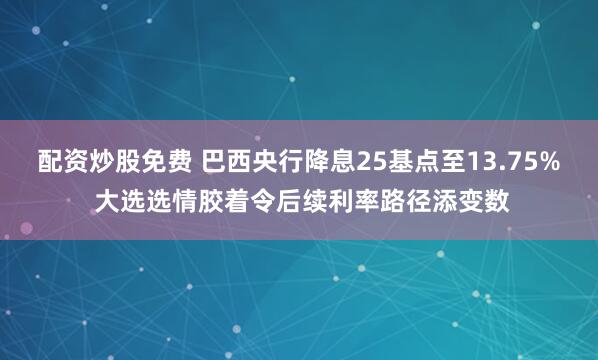 配资炒股免费 巴西央行降息25基点至13.75% 大选选情胶着令后续利率路径添变数