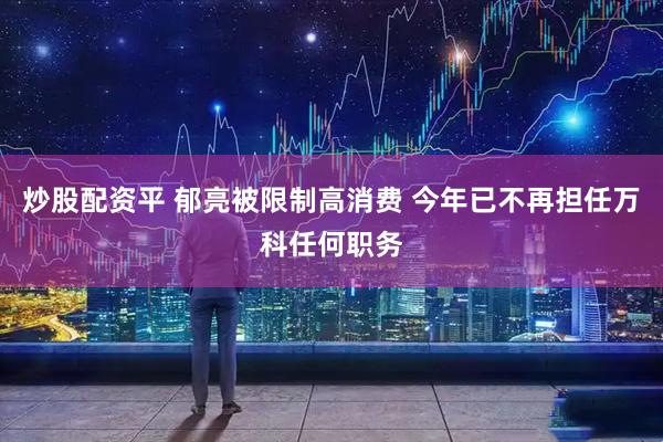 炒股配资平 郁亮被限制高消费 今年已不再担任万科任何职务