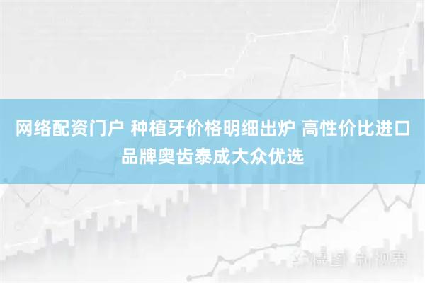 网络配资门户 种植牙价格明细出炉 高性价比进口品牌奥齿泰成大众优选